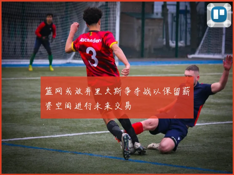 篮网或放弃里夫斯争夺战以保留薪资空间进行未来交易