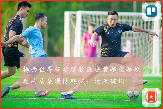 梅西世界杯进球数据逆袭越老越妖近两届表现惊艳仅一场未破门