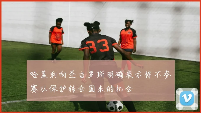 哈莱利向圣吉罗斯明确表示将不参赛以保护转会国米的机会