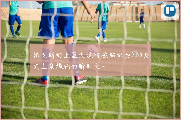 福克斯的上篮失误将被铭记为NBA历史上最尴尬的瞬间之一