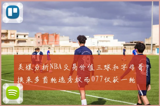 美媒分析NBA交易价值三球和字母哥换来多首轮选秀权而077仅获一轮