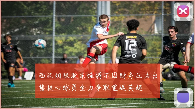 西汉姆联股东强调不因财务压力出售核心球员全力争取重返英超