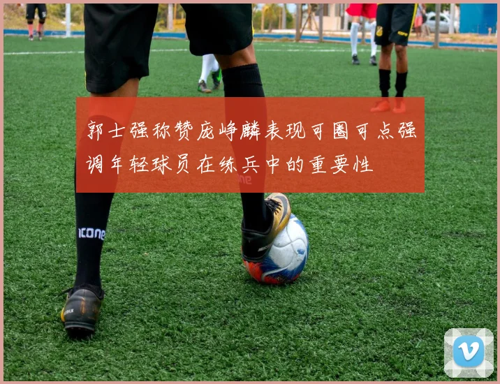 郭士强称赞庞峥麟表现可圈可点强调年轻球员在练兵中的重要性
