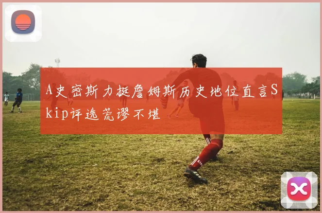 A史密斯力挺詹姆斯历史地位直言Skip评选荒谬不堪