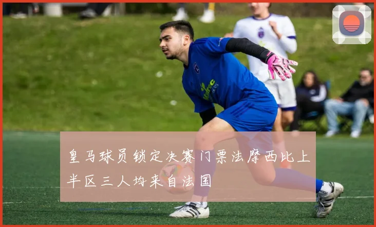 皇马球员锁定决赛门票法摩西比上半区三人均来自法国