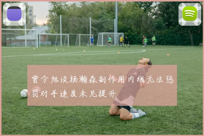 曾令旭谈杨瀚森副作用内线无法惩罚对手速度未见提升