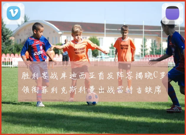 胜利客战库迪西亚首发阵容揭晓C罗领衔菲利克斯科曼出战雷特吉缺席