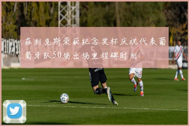 菲利克斯荣获纪念奖杯庆祝代表葡萄牙队50场出场里程碑时刻
