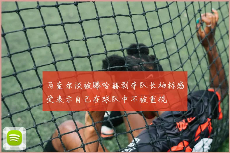 马奎尔谈被滕哈赫剥夺队长袖标感受表示自己在球队中不被重视