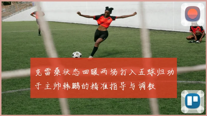 克雷桑状态回暖两场打入五球归功于主帅韩鹏的精准指导与调教