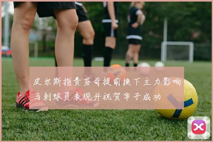 皮尔斯指责芬奇提前换下主力影响马刺球员表现并祝贺华子成功