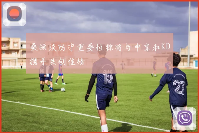 桑顿谈防守重要性称将与申京和KD携手共创佳绩