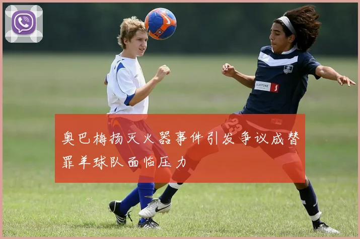 奥巴梅扬灭火器事件引发争议成替罪羊球队面临压力