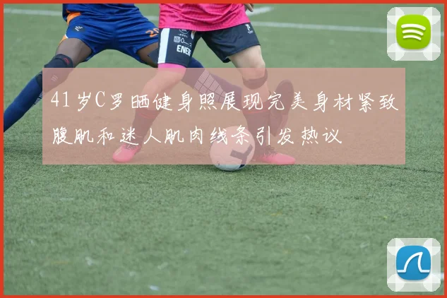 41岁C罗晒健身照展现完美身材紧致腹肌和迷人肌肉线条引发热议