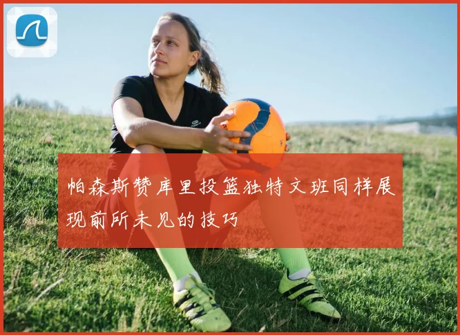 帕森斯赞库里投篮独特文班同样展现前所未见的技巧