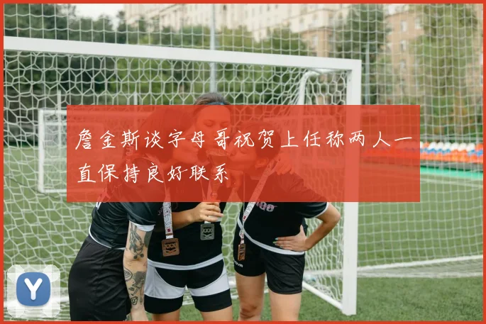 詹金斯谈字母哥祝贺上任称两人一直保持良好联系