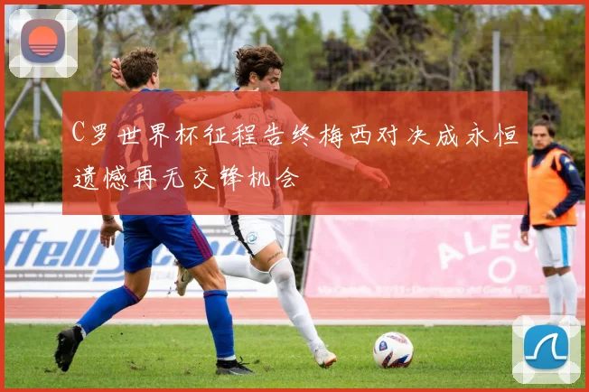 C罗世界杯征程告终梅西对决成永恒遗憾再无交锋机会