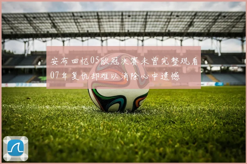 安布回忆05欧冠决赛未曾完整观看07年复仇却难以消除心中遗憾